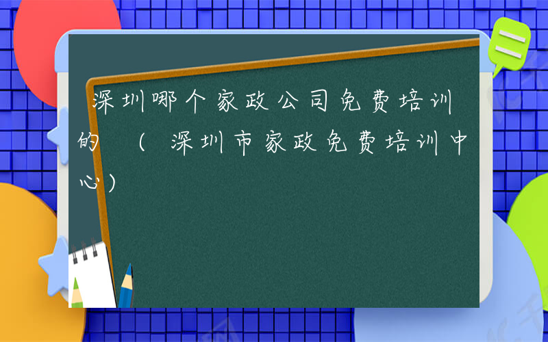 深圳哪个家政公司免费培训的 (深圳市家政免费培训中心)